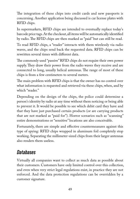 ‘The integration of these chips into credit cards and new passports is concerning. Another application being discussed is car license plates with  RFID chips.  In supermarkets, RFID chips are intended to eventually replace today’s barcode price tags. At the checkout,all items will be automatically identified by radio. The RFID chips arc then marked as *paid” but can stillbe read.  To read RFID chips, a “reader” interacts with them wirclessly via radio waves, and the chips send back the requested data. RFID chips can be  rewritten several times with different data,  The commonly used “passive” RFID chips do not require their own power supply: They draw their power from the radio waves they reccive and are connected to long, usually helical antennas. The range of most of these chips is from a few centimeters to several meters.  “The main problem with RFID chips s that the owner has no control over what information s requested and retricved via these chips, when, and by which “reader.”  Depending on the design of the chips, the police could determine a person’s identity by radio at any time without them noticing or being able to prevent it. It would be possible to sce which debit card they have and that they have just purchased certain products (or are carrying products that are not marked as “paid for”). Horror scenarios such as “scanning” entire demonstrations or “sensitive” locations arc also conceivable  Fortunately, there are simple and effective countermeasurcs against this type of spying: RFID chips wrapped in aluminum foil completely stop working. Separating the millimeter-sized chips from their larger antennas also renders them uscless.  Databases  Virtually all companies want to collect as much data as possible about their customers. Customers have only limited control over this collection, and even when very strict legal regulations exist, in practice they are not enforced. And the data protection regulations can be overridden by a customer signature.  49 